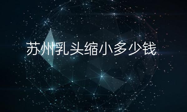 苏州乳头缩小哪家医院比较好?价格一览