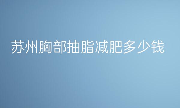 苏州胸部抽脂减肥整形医院哪家好?排名前十都在这里