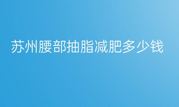 苏州腰部抽脂减肥整形医院哪家好?医院排名揭晓