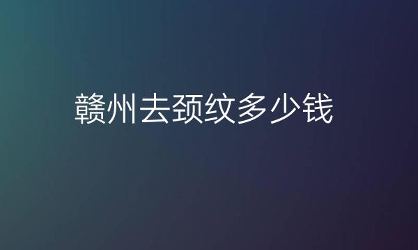 赣州去颈纹整形医院哪家好?医院排名前4了解