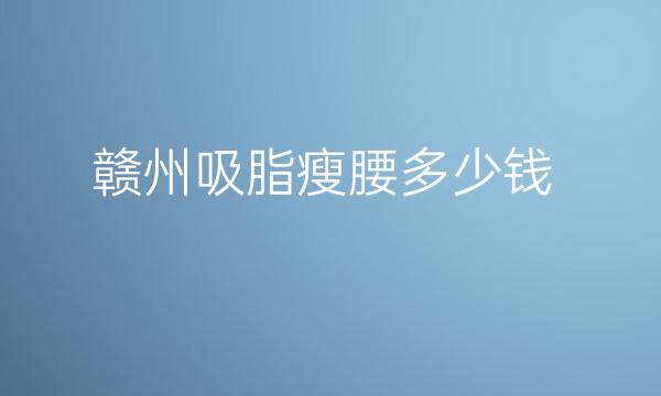 赣州吸脂瘦腰哪家医院比较好?赣州吸脂价格一览