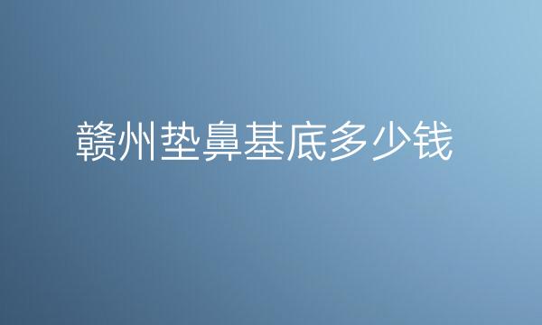 赣州垫鼻基底整形医院公布!价格便宜又实惠