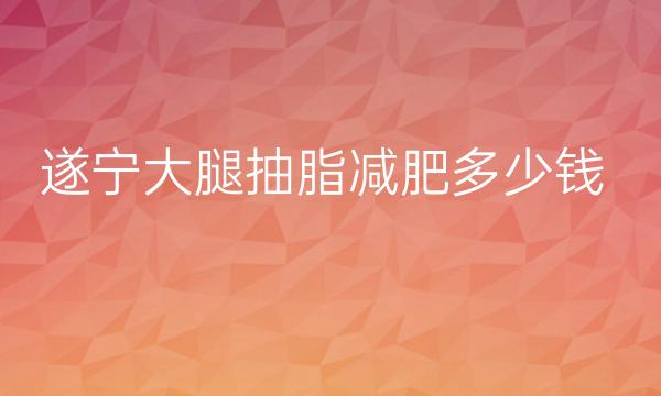 遂宁大腿抽脂减肥哪家医院比较好?这个价格不贵还靠谱