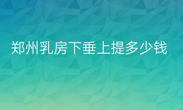 郑州乳房下垂上提整形医院排名?哪家做的好