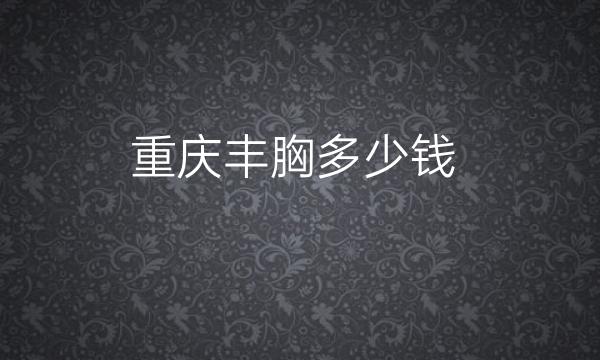 重庆丰胸整形医院哪家好?当代、新铜雀台都可选择