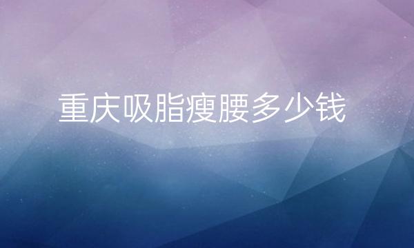 重庆吸脂瘦腰整形医院哪家好?医院排名分享