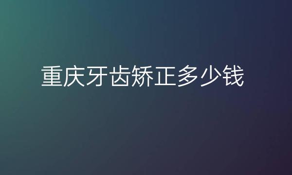 重庆牙齿矫正整形医院哪家好?牙齿矫正价格