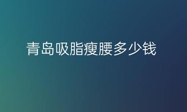 青岛吸脂瘦腰整形医院哪家好?华颜美也在榜前